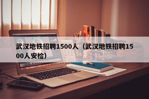 武汉地铁招聘1500人（武汉地铁招聘1500人安检）