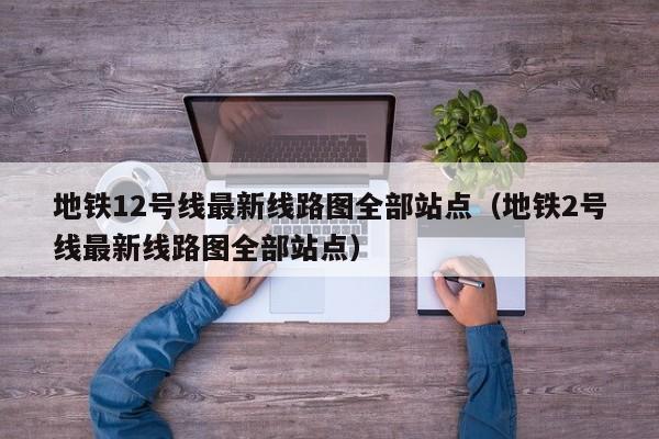 地铁12号线最新线路图全部站点（地铁2号线最新线路图全部站点）