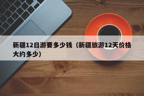 新疆12日游要多少钱（新疆旅游12天价格大约多少）
