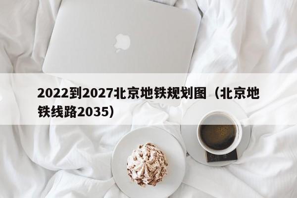 2022到2027北京地铁规划图（北京地铁线路2035）