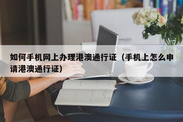 如何手机网上办理港澳通行证（手机上怎么申请港澳通行证）