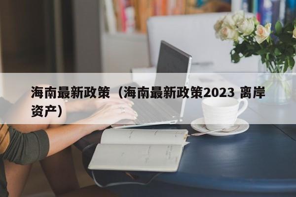 海南最新政策（海南最新政策2023 离岸资产）