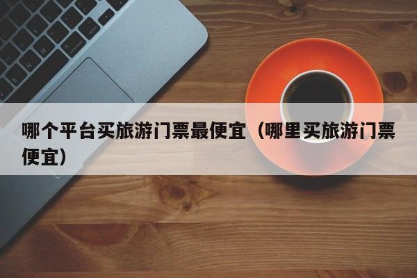 哪个平台买旅游门票最便宜（哪里买旅游门票便宜）  第1张
