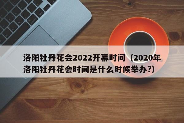 洛阳牡丹花会2022开幕时间（2020年洛阳牡丹花会时间是什么时候举办?）