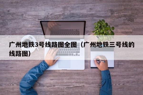 广州地铁3号线路图全图（广州地铁三号线的线路图）