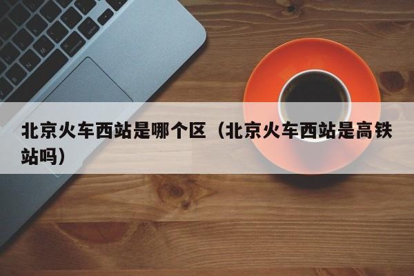 北京火车西站是哪个区（北京火车西站是高铁站吗）