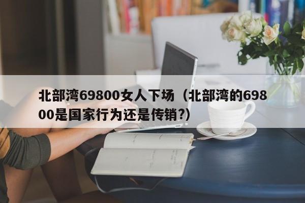 北部湾69800女人下场（北部湾的69800是国家行为还是传销?）