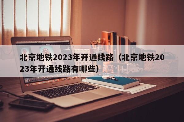 北京地铁2023年开通线路（北京地铁2023年开通线路有哪些）