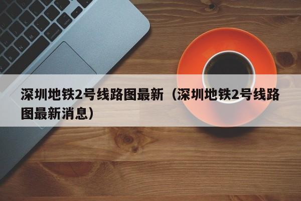 深圳地铁2号线路图最新（深圳地铁2号线路图最新消息）