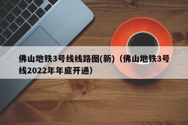 佛山地铁3号线线路图(新)（佛山地铁3号线2022年年底开通）