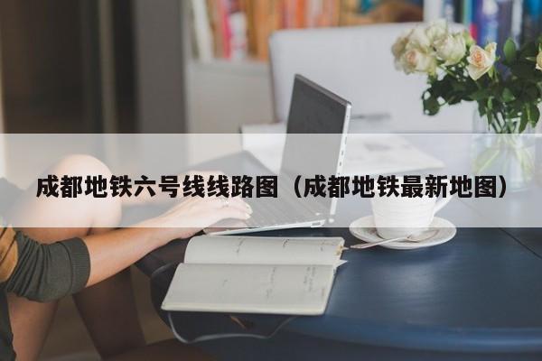 成都地铁六号线线路图（成都地铁最新地图）