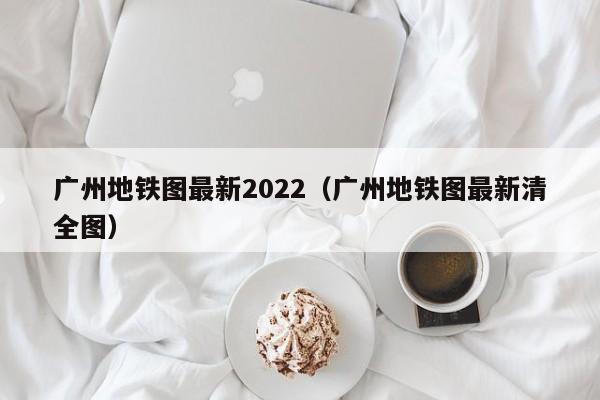 广州地铁图最新2022（广州地铁图最新清全图）