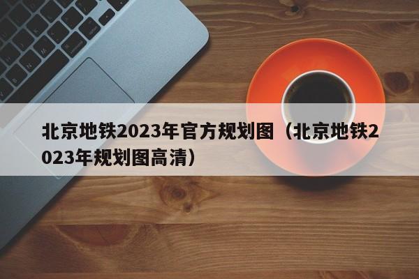 北京地铁2023年官方规划图（北京地铁2023年规划图高清）