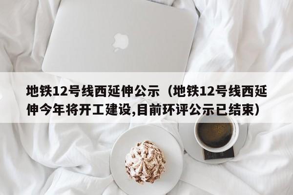 地铁12号线西延伸公示（地铁12号线西延伸今年将开工建设,目前环评公示已结束）  第1张